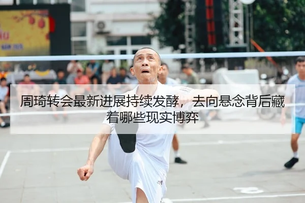 周琦转会最新进展持续发酵，去向悬念背后藏着哪些现实博弈